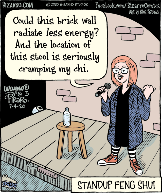 Square OCR: BIZARRO.COM Facebook.com/BizarroComics Dist. 9 King features 2020 BIZARRO STUDIOS Could this brick wall radiate less energy? And the location of this stool is seriously cramping my chi. Wayno 7o44020 STANDUP FENG SHUI BIZARRO.COM Facebook.com/BizarroComics Dist. 9 King features 2020 BIZARRO STUDIOS Could this brick wall radiate less energy? And the location of this stool is seriously cramping my chi. Wayno 7o44020 STANDUP FENG SHUI