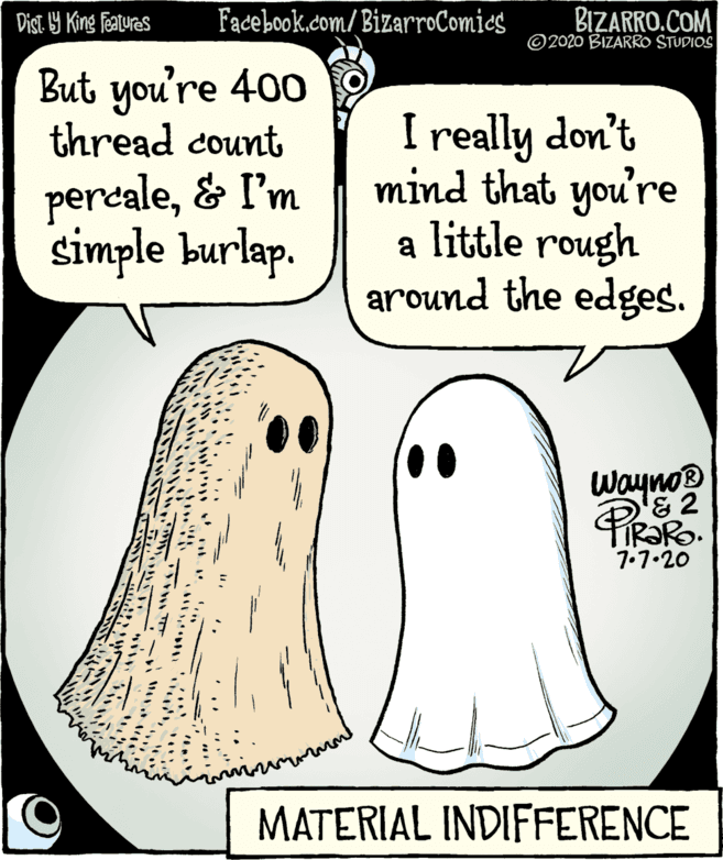 Seal OCR: Facebook.com/BizarroComics BIZARRO.COM © 2020 BIZARRO STUDIOS Dist. Y King features But you're 400 thread count percale& I'm simple burlap. I really don't mind that you're a little rough around the edges. Wayno? & 2 TIR?RO. 7.7.20 MATERIAL INDIFFERENCE Facebook.com/BizarroComics BIZARRO.COM © 2020 BIZARRO STUDIOS Dist. Y King features But you're 400 thread count percale& I'm simple burlap. I really don't mind that you're a little rough around the edges. Wayno? & 2 TIR?RO. 7.7.20 MATERIAL INDIFFERENCE
