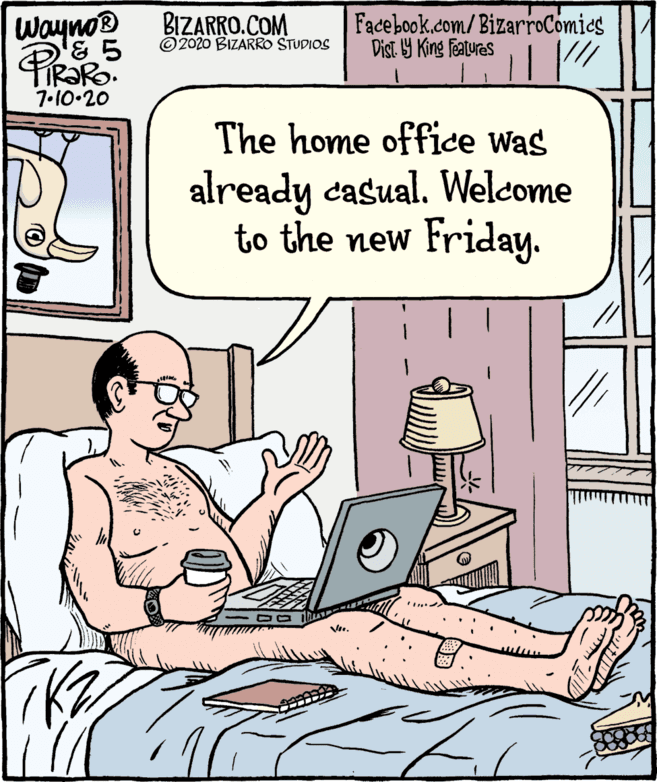 Rectangle OCR: Wayno BIZARRO.COM Facebook.com/BizarroComics Dist. Y King Features © 2020 BIZARRO STUDIOS 7•10.20 The home office was already casual. Welcome to the new Friday. Vie. Wayno BIZARRO.COM Facebook.com/BizarroComics Dist. Y King Features © 2020 BIZARRO STUDIOS 7•10.20 The home office was already casual. Welcome to the new Friday. Vie.