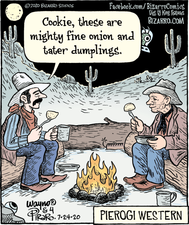Font OCR: Facebook.com/ BizarroComies Dist. Y King features BIZARRO.COM © 2020 BIZARRO STUDIOS Cookiethese are mighty fine onion and tater dumplings. Wayno® PR?RO. 1-24-20 PIEROGI WESTERN Facebook.com/ BizarroComies Dist. Y King features BIZARRO.COM © 2020 BIZARRO STUDIOS Cookiethese are mighty fine onion and tater dumplings. Wayno® PR?RO. 1-24-20 PIEROGI WESTERN