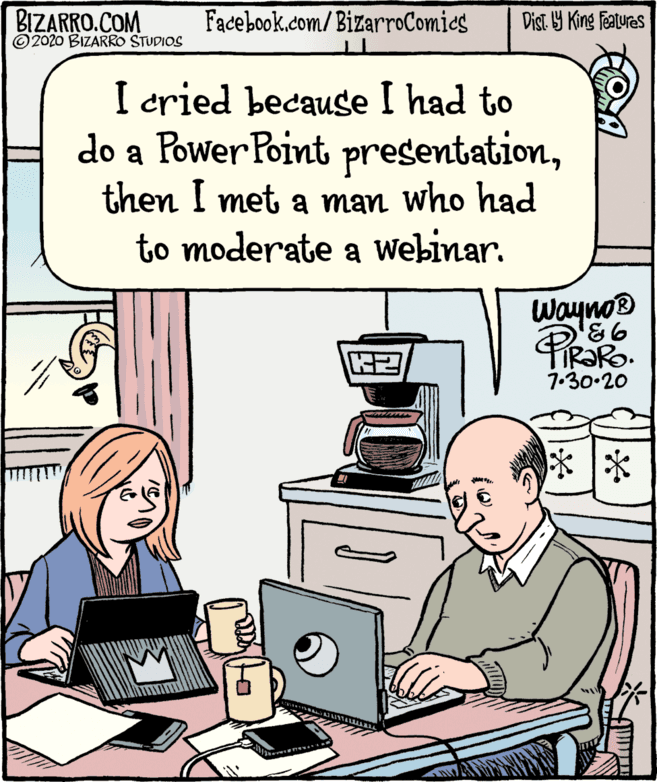 Output device OCR: BIZARRO.COM ©2020 BIZARRO STUDIOS Facebook.com/BizarroComies Dist Y King features I cried because I had to do a Power Point presentationthen I met a man who had to moderate a Webinar. Wayno® 7.30-20 )? ?|* BIZARRO.COM ©2020 BIZARRO STUDIOS Facebook.com/BizarroComies Dist Y King features I cried because I had to do a Power Point presentationthen I met a man who had to moderate a Webinar. Wayno® 7.30-20 ) ? ? | *