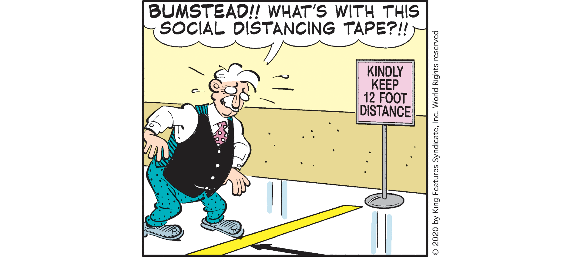 Comics OCR: BUMSTEAD!! WHAT'S WITH THIS SOCIAL DISTANCING TAPE?!! KINDLY KEEP 12 FOOT DISTANCE 2020 by King Features SyndicateInc. World Rights reserved BUMSTEAD!! WHAT'S WITH THIS SOCIAL DISTANCING TAPE?!! KINDLY KEEP 12 FOOT DISTANCE 2020 by King Features SyndicateInc. World Rights reserved