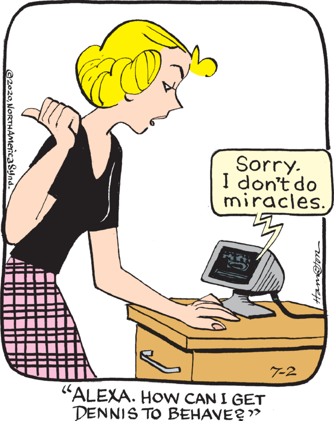 Thumb OCR: Sorry. I don't do miracles. 7-2 "ALEXA. HoW CAN I GET DENNIS TO BEHAVE?" Hamfon ©2020NORTHAMencaSynd. Sorry. I don't do miracles. 7-2 "ALEXA. HoW CAN I GET DENNIS TO BEHAVE?" Hamfon ©2020