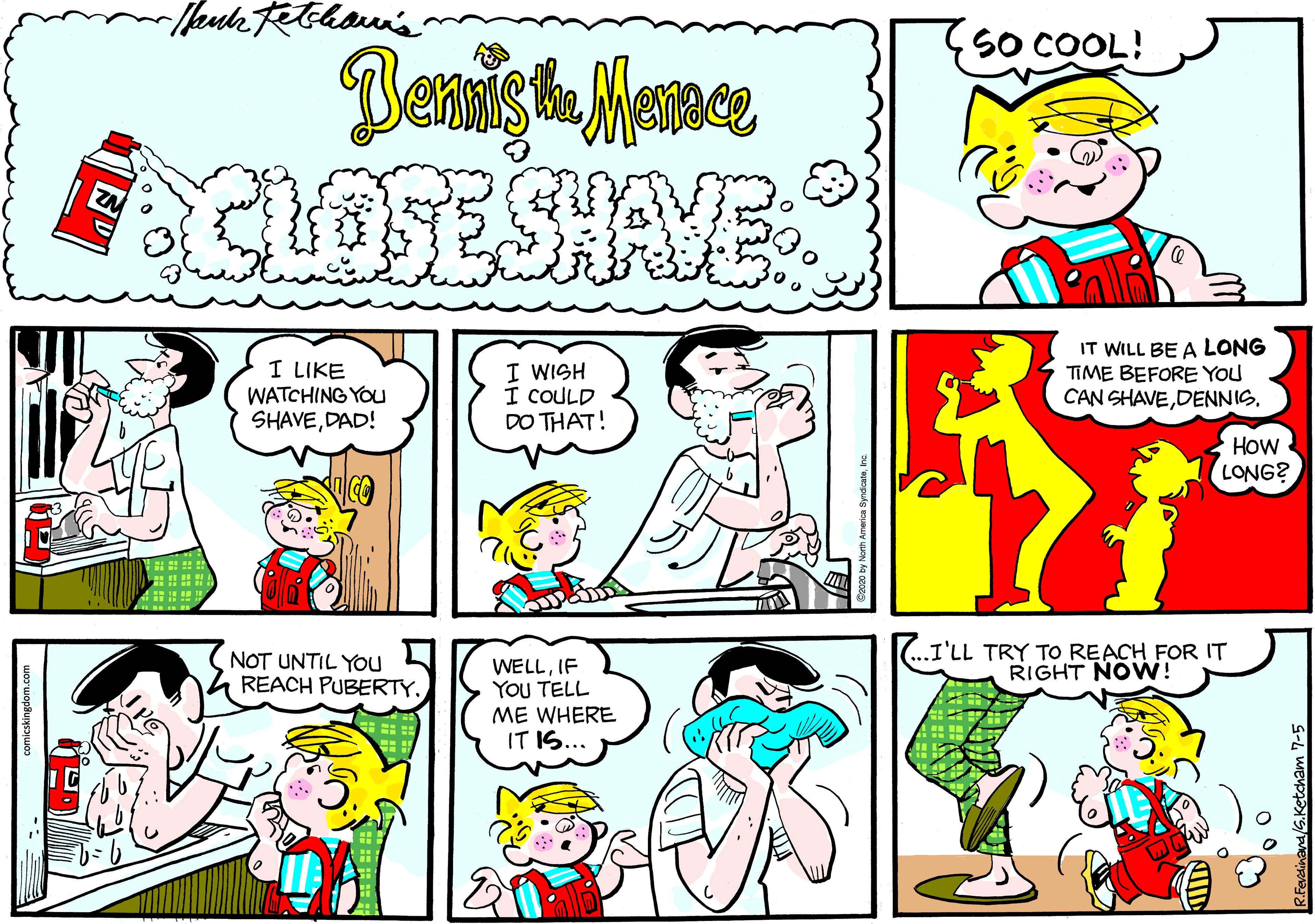 Illustration OCR: SO COOL! CLOSESHAVES I LIKE WATCHING YOu SHAVEDAD! I WISH I COULD DO THAT! IT WILL BE A LONG TIME BEFORE YOU CAN SHAVEDENNIS. How LONG? ? NOT UNTIL YOu REACH PUBERTY. ..I'LL TRY TO REACH FOR IT RIGHT NOVW! WELLIF You TELL ME WHERE IT IS... SO COOL! CLOSESHAVES I LIKE WATCHING YOu SHAVEDAD! I WISH I COULD DO THAT! IT WILL BE A LONG TIME BEFORE YOU CAN SHAVEDENNIS. How LONG? ? NOT UNTIL YOu REACH PUBERTY. ..I'LL TRY TO REACH FOR IT RIGHT NOVW! WELLIF You TELL ME WHERE IT IS...