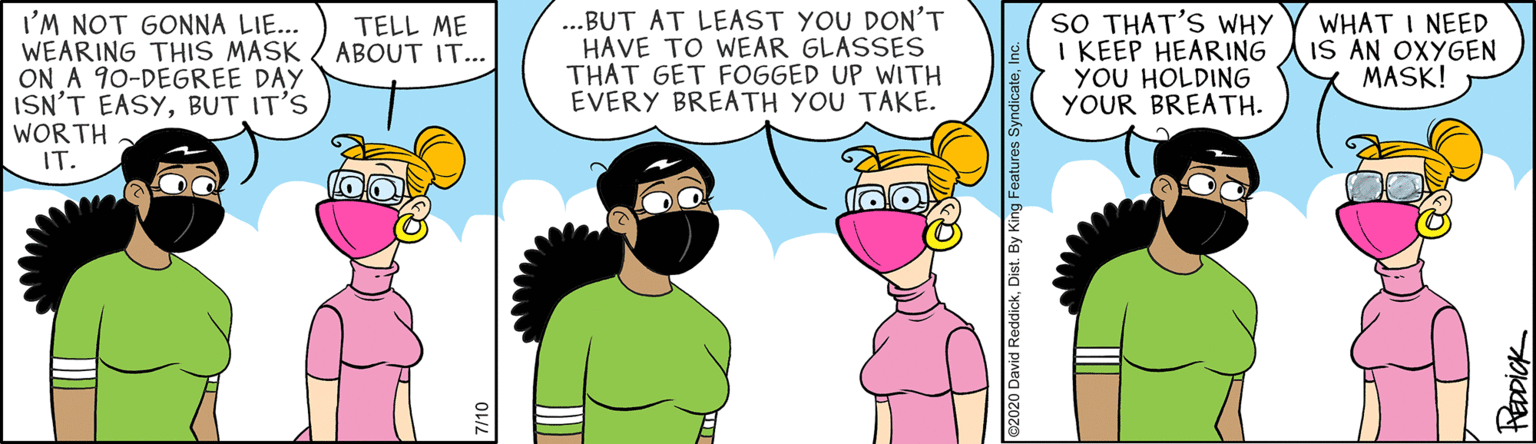Illustration OCR: I'M NOT GONNA LIE... WEARING THIS MASK ( ABOUT IT... ON A 90-DEGREE DAY ISN'T EASYBUT IT'S WOR TH IT. ...BUT AT LEAST YOU DON'T HAVE TO WEAR GLASSES THAT GET FOGGED UP WITH EVERY BREATH YOU TAKE. SO THAT'S WHY I KEEP HEARING YOU HOLDING YOUR BREATH. WHAT I NEED IS AN OXYGEN MASK! TELL ME e2020 David ReddickDist. By King Features Sy I'M NOT GONNA LIE... WEARING THIS MASK ( ABOUT IT... ON A 90-DEGREE DAY ISN'T EASYBUT IT'S WOR TH IT. ...BUT AT LEAST YOU DON'T HAVE TO WEAR GLASSES THAT GET FOGGED UP WITH EVERY BREATH YOU TAKE. SO THAT'S WHY I KEEP HEARING YOU HOLDING YOUR BREATH. WHAT I NEED IS AN OXYGEN MASK! TELL ME e2020 David ReddickDist. By King Features Sy