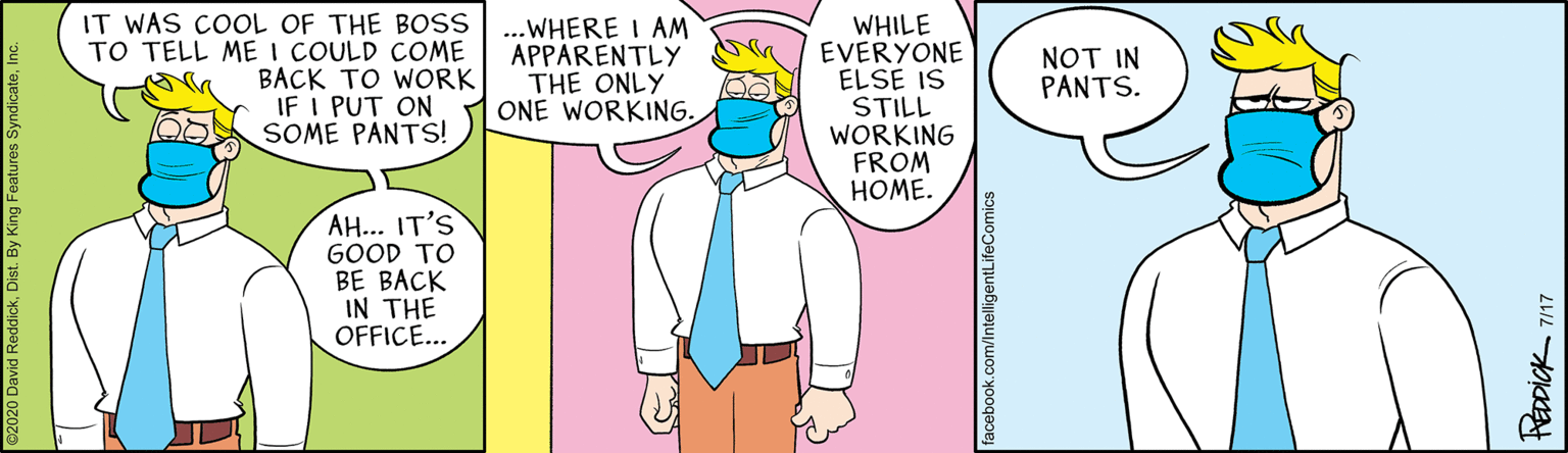Comic book OCR: IT WAS COOL OF THE BOSS TO TELL ME I COULD COME BACK TO WORK IF I PUT ON 00 SOME PANTS! ...WHERE I AM APPARENTLY THE ONLY ONE WORKING. WHILE EVERYONE ELSE IS STILL WORKING FROM HOME. NOT IN PANTS. AH... IT'S GOOD TO BE BACK IN THE OFFICE... facebook.com/IntelligentLifeComics HEDDICK 717 IT WAS COOL OF THE BOSS TO TELL ME I COULD COME BACK TO WORK IF I PUT ON 00 SOME PANTS! ...WHERE I AM APPARENTLY THE ONLY ONE WORKING. WHILE EVERYONE ELSE IS STILL WORKING FROM HOME. NOT IN PANTS. AH... IT'S GOOD TO BE BACK IN THE OFFICE... facebook.com/IntelligentLifeComics HEDDICK 717