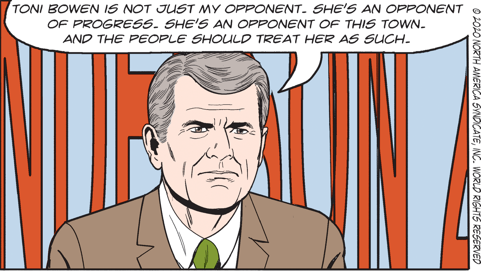 Vertebrate OCR: TONI BOWEN IS NOT JUST MY OPPONENT. SHE'S AN OPPONENT OF PROGRESS. SHE'S AN OPPONENT OF THIS TOWN- AND THE FPEOPLE SHOULD TREAT HER AS SUCH- ©2020 NORTH AMERICA SYNDICATEINC. WORLD RIGHTS RESERVED TONI BOWEN IS NOT JUST MY OPPONENT. SHE'S AN OPPONENT OF PROGRESS. SHE'S AN OPPONENT OF THIS TOWN- AND THE FPEOPLE SHOULD TREAT HER AS SUCH- ©2020 NORTH AMERICA SYNDICATEINC. WORLD RIGHTS RESERVED