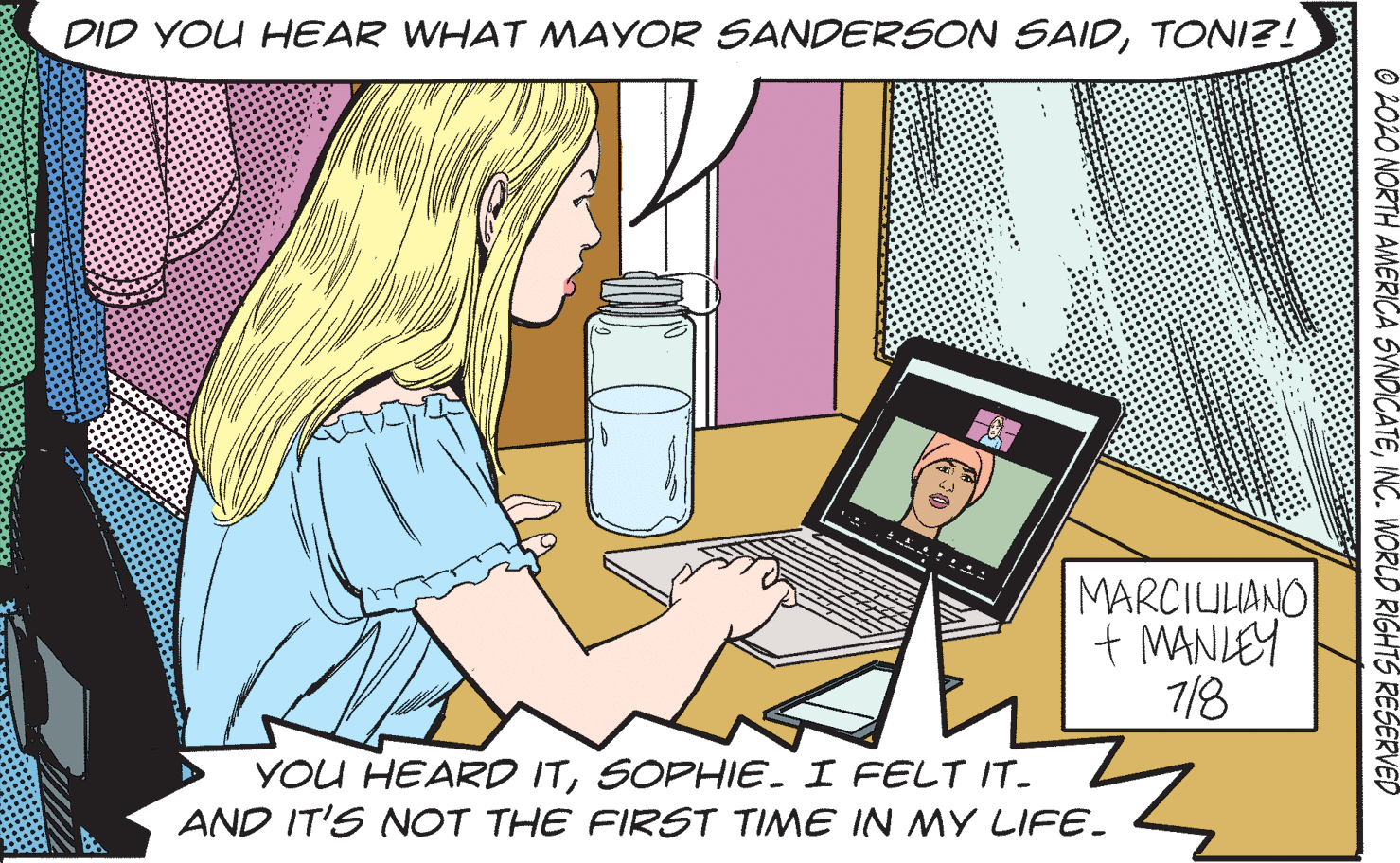 Sharing OCR: DID YOU HEAR WHAT MAYOR SANDERSON SAIDTONI?! MARCIULANO + MANLEY 7/8 YOU HEARD ITSOPHIE. I FELT IT- AND IT'S NOT THE FIRST TIME IN MY LIFE- 2020 NORTH AMERICA SYNDICATEINC. WORLD RIGHTS RESERVED DID YOU HEAR WHAT MAYOR SANDERSON SAIDTONI?! MARCIULANO + MANLEY 7/8 YOU HEARD ITSOPHIE. I FELT IT- AND IT'S NOT THE FIRST TIME IN MY LIFE- 2020 NORTH AMERICA SYNDICATEINC. WORLD RIGHTS RESERVED