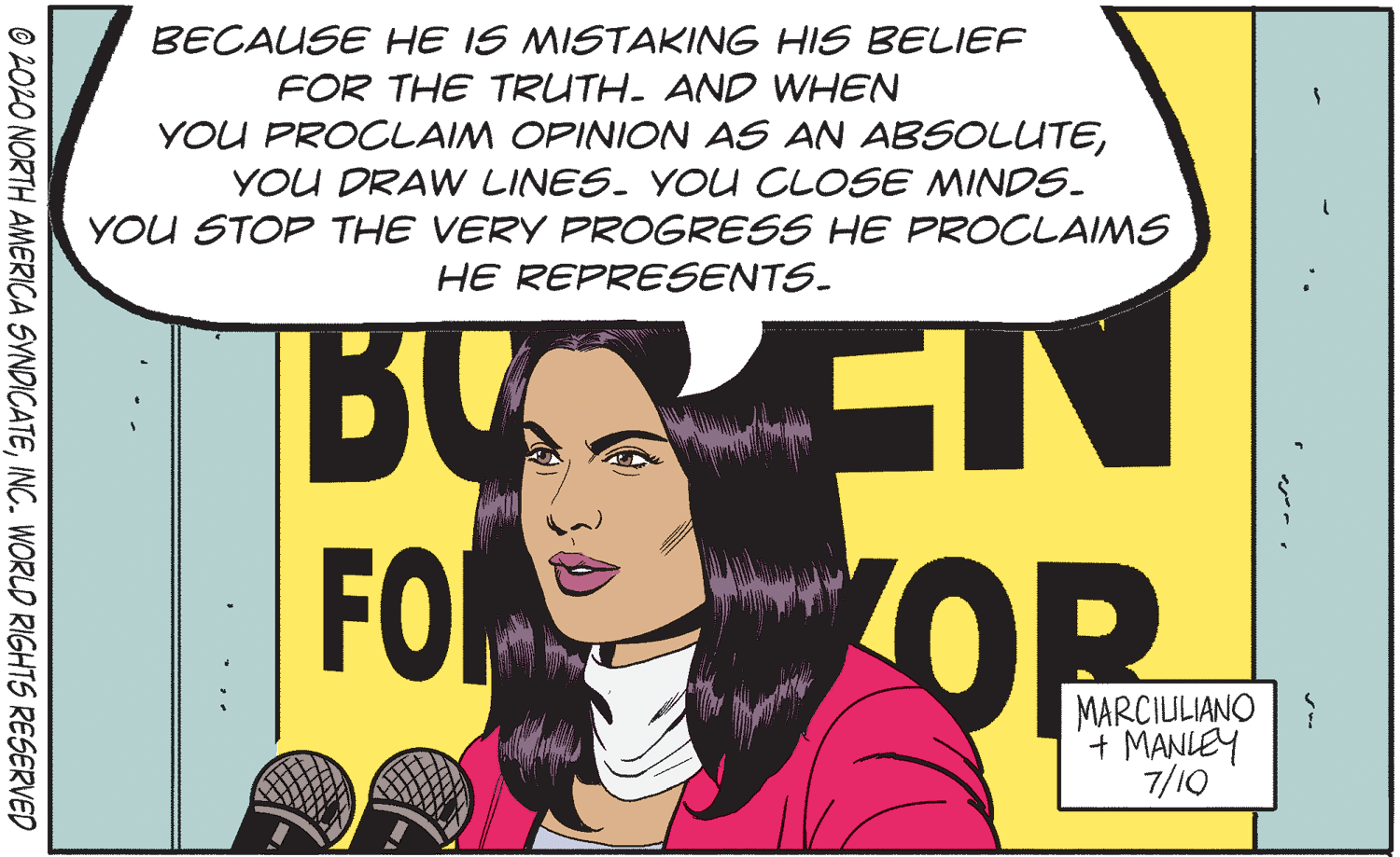 Comics Faces (1) OCR: BECAUSE HE IS MISTAKING HIS BELIEF FOR THE TRUTH. AND WHEN YOU PROCLAIM OPINION AS AN ABSOLUTEYOU DRAW LINES. YOU CLOSE MINDS. YOU STOP THE VERY PROGRESS HE PROCLAIMS HE REPRESENTS. FO OP MARCIULIANO + MANLEY 7/10 * .. © 202O NORTH AMERICA SYNDICATEINC. WORLD RIGHTS RESERVED BECAUSE HE IS MISTAKING HIS BELIEF FOR THE TRUTH. AND WHEN YOU PROCLAIM OPINION AS AN ABSOLUTEYOU DRAW LINES. YOU CLOSE MINDS. YOU STOP THE VERY PROGRESS HE PROCLAIMS HE REPRESENTS. FO OP MARCIULIANO + MANLEY 7/10 * .. © 202O NORTH AMERICA SYNDICATEINC. WORLD RIGHTS RESERVED