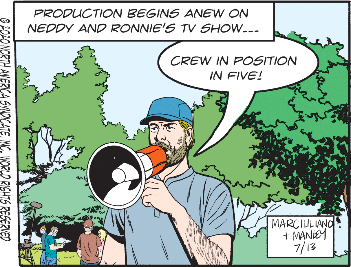 Sharing OCR: PRODUCTION BEGINS ANEW ON NEDDY AND RONNIE'S TV SHOW.-- CREW IN POSITION IN FIVE! MARCIULIANO + MANIEY 7/13 O 202O NORTH AMERICA SYNDICATEINC. WORLD RIGHTS RESERVED PRODUCTION BEGINS ANEW ON NEDDY AND RONNIE'S TV SHOW.-- CREW IN POSITION IN FIVE! MARCIULIANO + MANIEY 7/13 O 202O NORTH AMERICA SYNDICATEINC. WORLD RIGHTS RESERVED