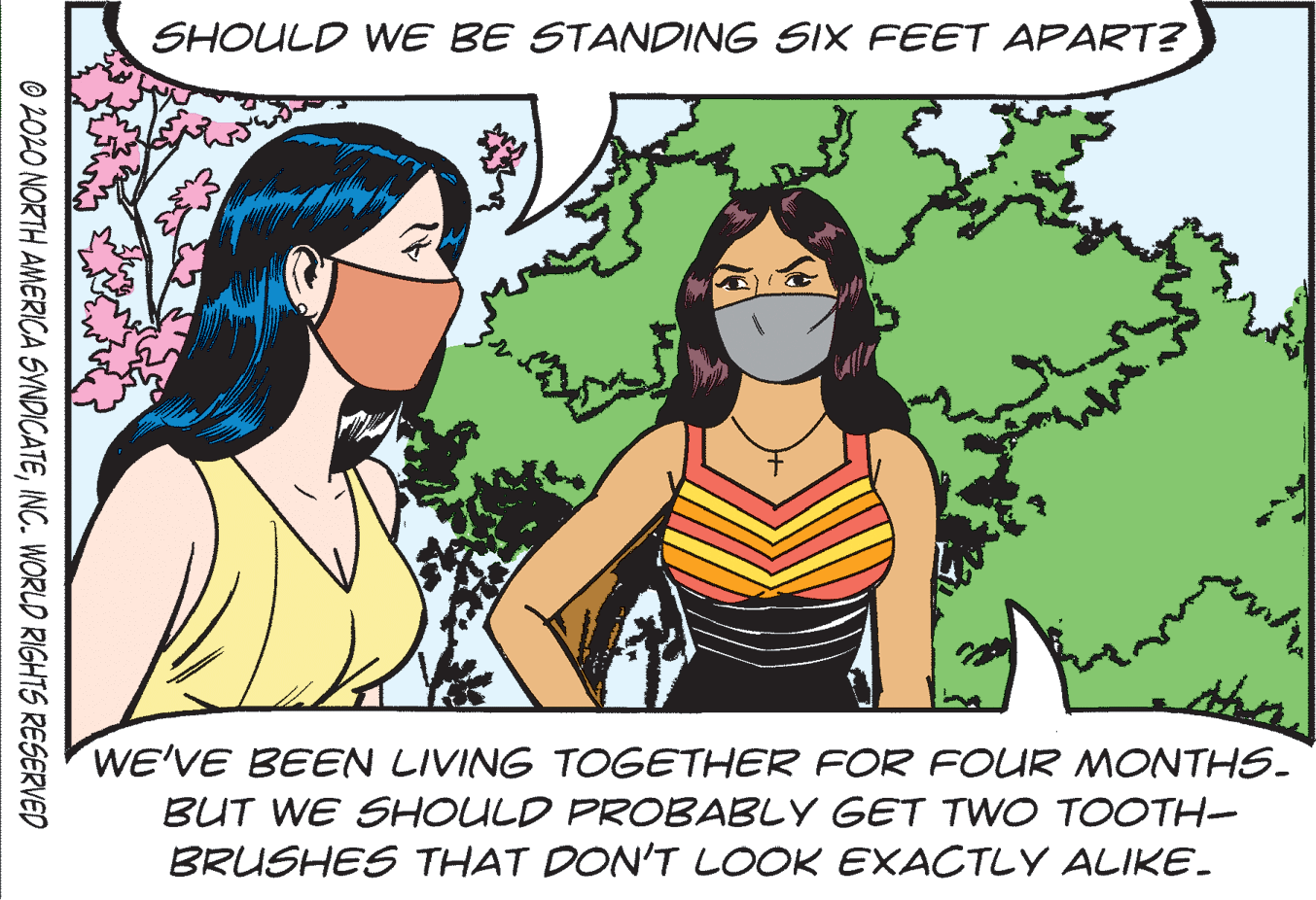 Font OCR: SHOULD WE BE STANDING SIX FEET APART? WE'VE BEEN LIVING TOGETHER FOR FOUR MONTHS. BUT WE SHOULD PROBABLY GET TWO TOOTH- BRUSHES THAT DON'T LOOK EXACTLY ALIKE. © 2020 NORTH AMERICA SYNDICATEINC. WORLD RIGHTS RESERVED SHOULD WE BE STANDING SIX FEET APART? WE'VE BEEN LIVING TOGETHER FOR FOUR MONTHS. BUT WE SHOULD PROBABLY GET TWO TOOTH- BRUSHES THAT DON'T LOOK EXACTLY ALIKE. © 2020 NORTH AMERICA SYNDICATEINC. WORLD RIGHTS RESERVED