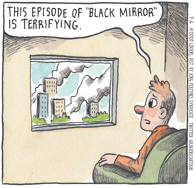 Art OCR: THIS EPISODE OF "BLACK MIRROR" IS TERRIFYING. 7-6 © 2020 LINIERSDIST. BY KING FEATURES SYNDICATE TWITTER: @LINIERSCARTOON THIS EPISODE OF "BLACK MIRROR" IS TERRIFYING. 7-6 © 2020 LINIERSDIST. BY KING FEATURES SYNDICATE TWITTER: @LINIERSCARTOON