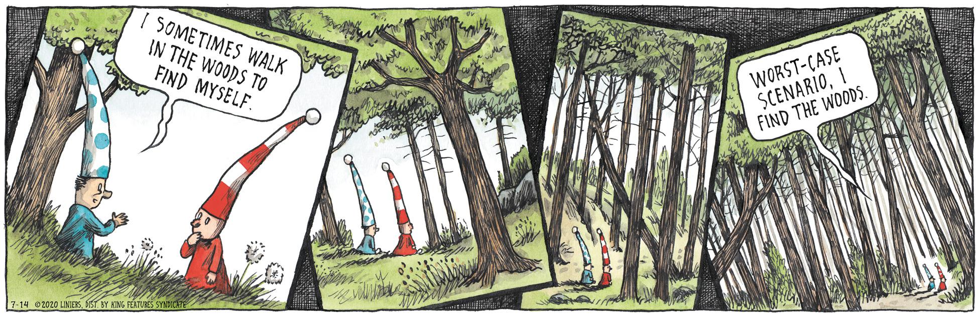 Biome OCR: SOMETIMES WALK IN THE WOODS TO FIND MYSELF. WORST-CASE SCENARIOI FIND THE WOODS. 7-14 02020 LINIESBIST BY KING FÉATURES SYNDICATE SOMETIMES WALK IN THE WOODS TO FIND MYSELF. WORST-CASE SCENARIOI FIND THE WOODS. 7-14 02020 LINIESBIST BY KING FÉATURES SYNDICATE