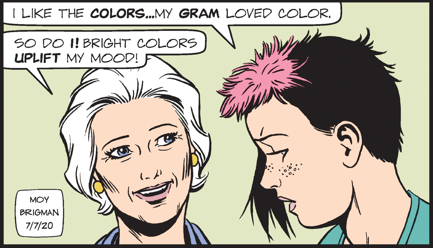 Cartoon OCR: I LIKE THE COLORS..MY GRAM LOVED COLOR. SO DO I! BRIGHT COLORS UPLIFT MY MOOD! ?OY BRIGMAN 7/7/20 I LIKE THE COLORS..MY GRAM LOVED COLOR. SO DO I! BRIGHT COLORS UPLIFT MY MOOD! ?OY BRIGMAN 7/7/20