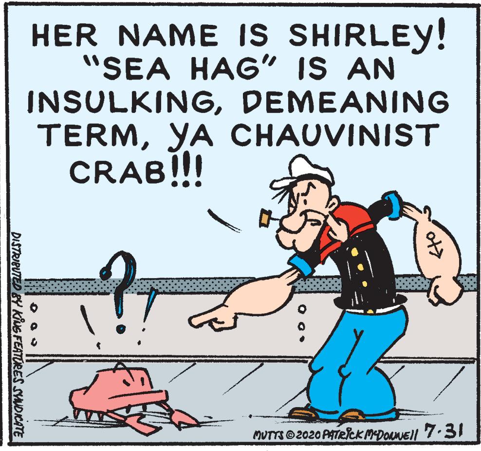 Pleased OCR: HER NAME IS SHIRLEY! "SEA HAG" IS AN INSULKINGDEMEANING TERMYA CHAUVINIST CRAB!!! MUTTS O2020 PATRlcKMDOAMEll 7.31 DISTRIBUTED BY KiuG FEATURES SYDICATE HER NAME IS SHIRLEY! "SEA HAG" IS AN INSULKINGDEMEANING TERMYA CHAUVINIST CRAB!!! MUTTS O2020 PATRlcKMDOAMEll 7.31 DISTRIBUTED BY KiuG FEATURES SYDICATE