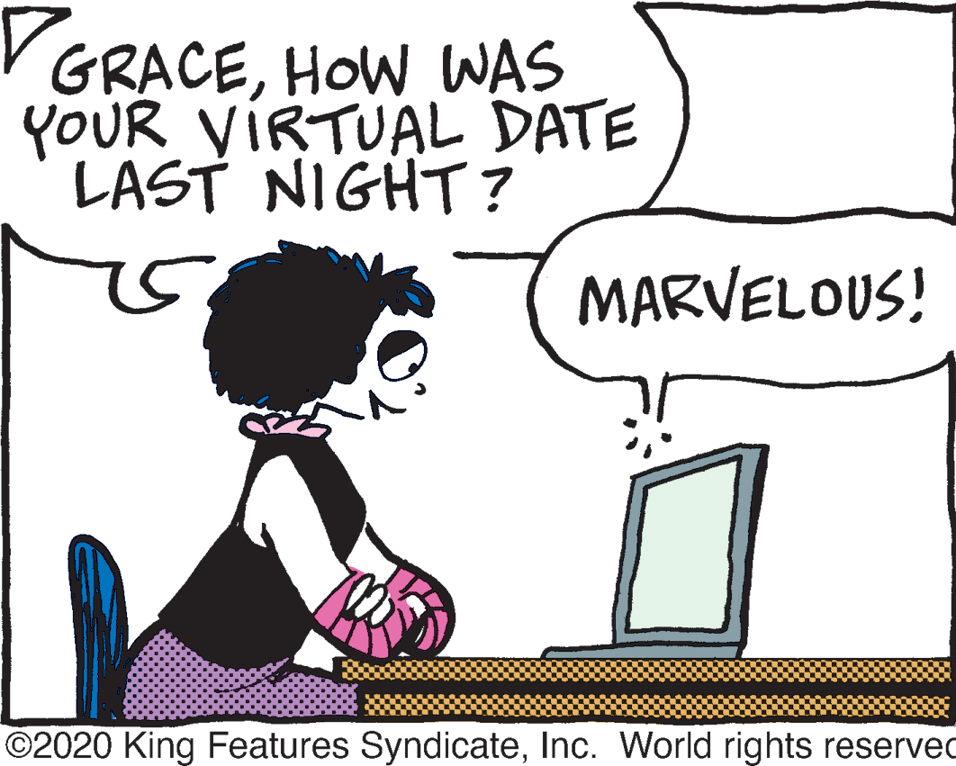 Animated cartoon OCR: VGRACEHOW WAS YOUR VIRTUAL DATE LAST NIGHT ? MARVELOUS! ©2020 King Features SyndicateInc. World rights reserved VGRACEHOW WAS YOUR VIRTUAL DATE LAST NIGHT ? MARVELOUS! ©2020 King Features SyndicateInc. World rights reserved