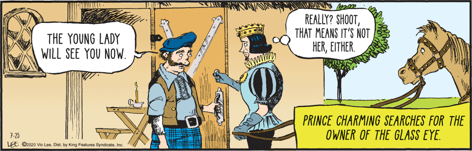 Comics OCR: EE ©2020 Vic Lee. Dist. by King Features SyndicateInc. 7-25 THE YOUNG LADY WILL SEE YOU NOW. REALLY? SHOOTTHAT MEANS IT'S NOT HEREITHER. PRINCE CHARMING SEARCHES FOR THE OWNER OF THE GLASS EYE. EE ©2020 Vic Lee. Dist. by King Features SyndicateInc. 7-25 THE YOUNG LADY WILL SEE YOU NOW. REALLY? SHOOTTHAT MEANS IT'S NOT HEREITHER. PRINCE CHARMING SEARCHES FOR THE OWNER OF THE GLASS EYE.