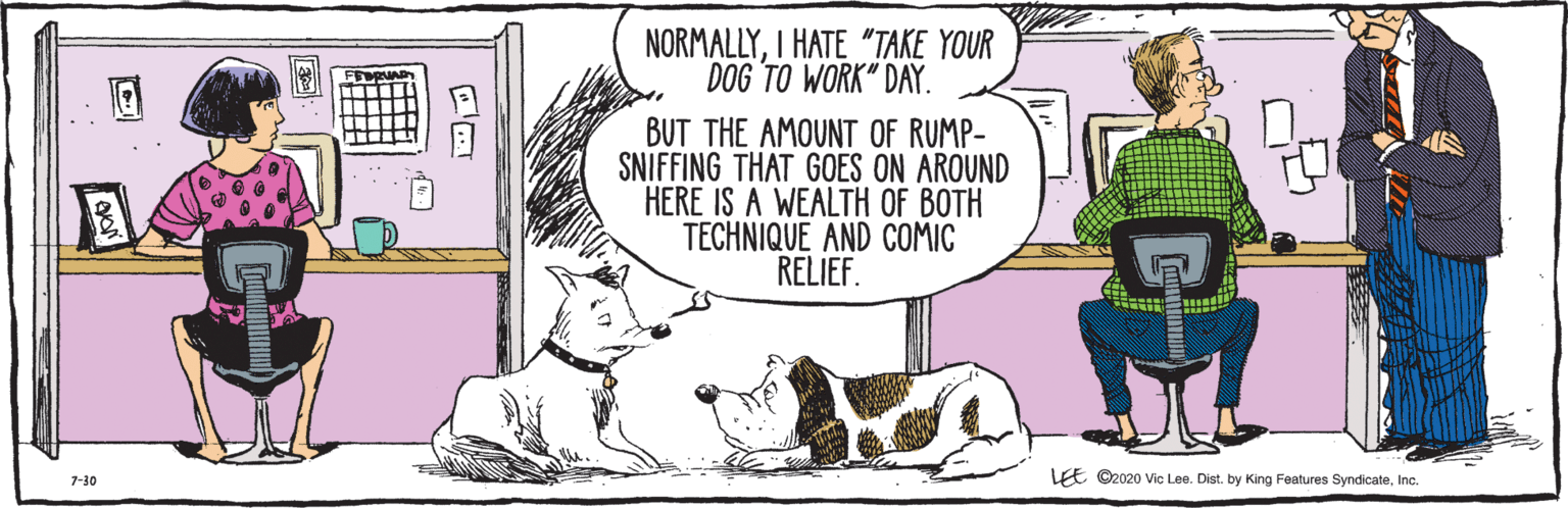 Fiction OCR: E ©2020 Vic Lee. Dist. by King Features SyndicateInc. 7-30 NORMALLYI HATE "TAKE YOUR DOG TO WORK" DAY. BUT THE AMOUNT OF RUMP- E SNIFFING THAT GOES ON AROUND HERE IS A WEALTH OF BOTH TECHNIQUE AND COMIC RELIEF. E ©2020 Vic Lee. Dist. by King Features SyndicateInc. 7-30 NORMALLYI HATE "TAKE YOUR DOG TO WORK" DAY. BUT THE AMOUNT OF RUMP- E SNIFFING THAT GOES ON AROUND HERE IS A WEALTH OF BOTH TECHNIQUE AND COMIC RELIEF.