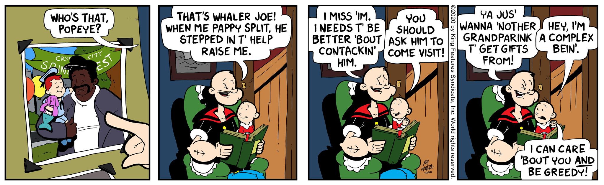 Event OCR: WHO'S THATPOPEYE? CRY SPIN CITY EST u THAT'S WHALER JOE! WHEN ME PAPPY SPLITHE STEPPED IN T' HELP RAISE ME. I MISS 'IM. I NEEDS T' BE BETTER 'BOUT ASK HIM TO YOU SHOULD COME VISIT! CONTACKIN' HIM. pel mall 2020 ©2020 by King Features SyndicateInc. World rights reserved. YA JUS' WANNA 'NOTHER HEYI'M GRANDPARINK A COMPLEX T' GET GIFTS BEIN'. FROM! I CAN CARE 'BOUT YOU AND BE GREEDY! WHO'S THATPOPEYE ? CRY SPIN CITY EST u THAT'S WHALER JOE ! WHEN ME PAPPY SPLITHE STEPPED IN T ' HELP RAISE ME . I MISS ' IM . I NEEDS T ' BE BETTER ' BOUT ASK HIM TO YOU SHOULD COME VISIT ! CONTACKIN ' HIM . pel mall 2020 © 2020 by King Features SyndicateInc. World rights reserved . YA JUS ' WANNA ' NOTHER HEYI'M GRANDPARINK A COMPLEX T ' GET GIFTS BEIN ' . FROM ! I CAN CARE ' BOUT YOU AND BE GREEDY !