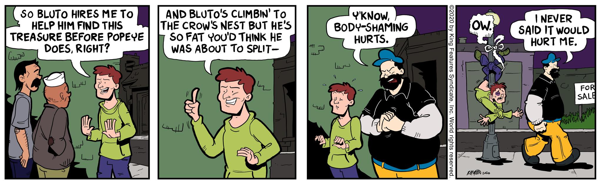 Fictional character OCR: SO BLUTO HIRES ME TO HELP HIM FIND THIS TREASURE BEFORE POPEYE DOESRIGHT? ??? V AND BLUTO'S CLIMBIN' TO THE CROW'S NEST BUT HE'S SO FAT YOU'D THINK HE WAS ABOUT TO SPLIT- Att 4 Y'KNOWBODY-SHAMING HURTS. 9 ©2020 by King Features SyndicateInc. World rights reserved. OW. kell 2020 I NEVER SAID IT WOULD HURT ME. N SO BLUTO HIRES ME TO HELP HIM FIND THIS TREASURE BEFORE POPEYE DOESRIGHT ? ??? V AND BLUTO'S CLIMBIN ' TO THE CROW'S NEST BUT HE'S SO FAT YOU'D THINK HE WAS ABOUT TO SPLIT Att 4 Y'KNOWBODY - SHAMING HURTS . 9 © 2020 by King Features SyndicateInc. World rights reserved . OW . kell 2020 I NEVER SAID IT WOULD HURT ME . N