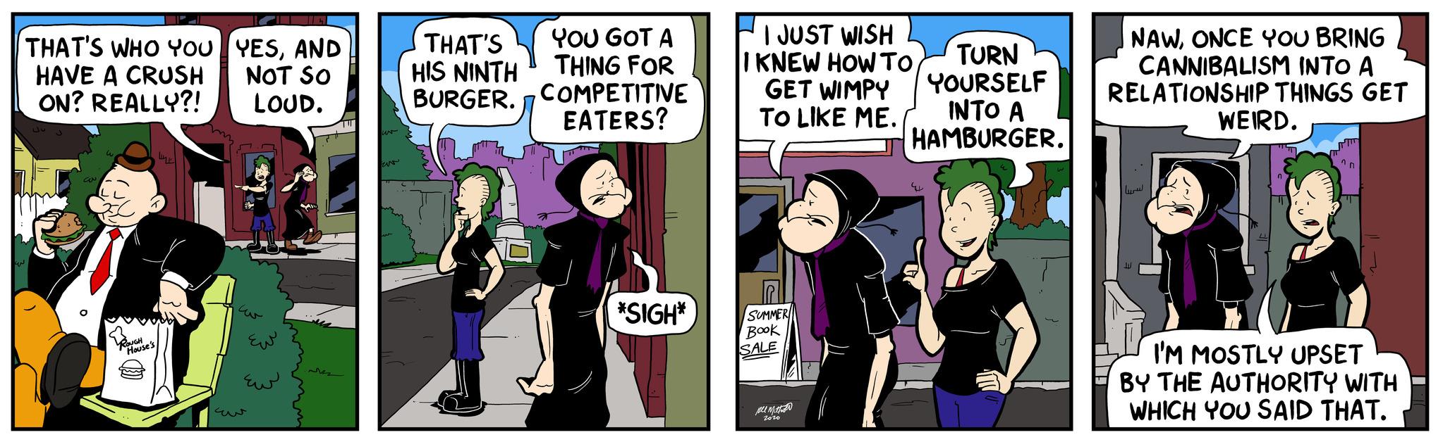Conversation OCR: THAT'S WHO YOU HAVE A CRUSH ON? REALLY?! CON ROUGH House's YESAND NOT SO LOUD. ??? ??? ??? YOU GOT A THING FOR THAT'S HIS NINTH BURGER. COMPETITIVE EATERS? *SIGH* I JUST WISH KNEW HOW TO GET WIMPY TO LIKE ME. SUMMER Book SALE ?? ??????? zozo TURN YOURSELF INTO A HAMBURGER. NAWONCE YOU BRING CANNIBALISM INTO A RELATIONSHIP THINGS GET WEIRD. ni I'M MOSTLY UPSET BY THE AUTHORITY WITH WHICH YOU SAID THAT. THAT'S WHO YOU HAVE A CRUSH ON ? REALLY ?! CON ROUGH House's YESAND NOT SO LOUD . ??? ??? ??? YOU GOT A THING FOR THAT'S HIS NINTH BURGER . COMPETITIVE EATERS ? * SIGH * I JUST WISH KNEW HOW TO GET WIMPY TO LIKE ME . SUMMER Book SALE ?? ??????? zozo TURN YOURSELF INTO A HAMBURGER . NAWONCE YOU BRING CANNIBALISM INTO A RELATIONSHIP THINGS GET WEIRD . ni I'M MOSTLY UPSET BY THE AUTHORITY WITH WHICH YOU SAID THAT .