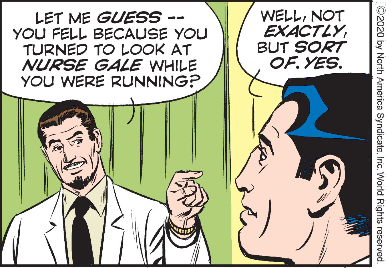 Finger OCR: LET ME GUESS -- YOU FELL BECAUSE YOU TURNED TO LOOK AT NURSE GALE WHILE YOU WERE RUNNING? WELLNOT EXACTLYBUT SORT OF. YES. ©2020 by North America SyndicateInc. World Rights reserved. LET ME GUESS -- YOU FELL BECAUSE YOU TURNED TO LOOK AT NURSE GALE WHILE YOU WERE RUNNING? WELLNOT EXACTLYBUT SORT OF. YES. ©2020 by North America SyndicateInc. World Rights reserved.