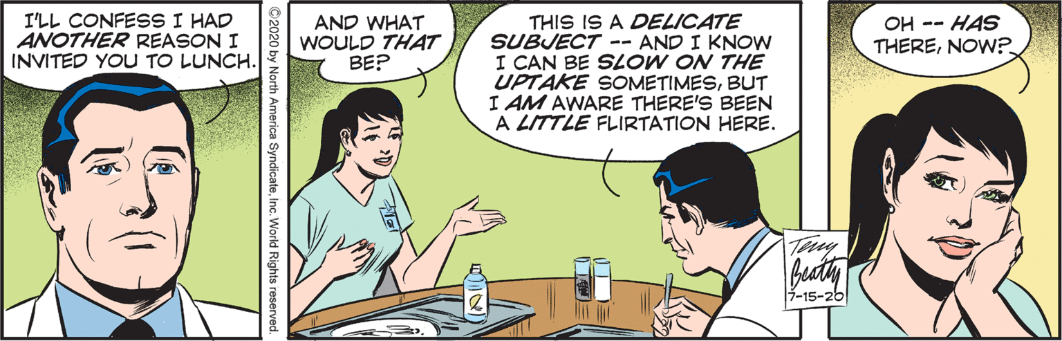 Interaction OCR: I'LL CONFESS I HAD ANOTHER REASON I INVITED YOU TO LUNCH. THIS IS A DELICATE SUBJECT -- AND I KNOW I CAN BE SLOW ON THE UPTAKE SOMETIMESBUT I AM AWARE THERE'S BEEN A LITTLE FLIRTATION HERE. AND WHAT WOULD THAT BE? OH -- HAS THERENOW? Tery Buaty -15-26 ©2020 by North America SyndicateInc. World Rights reserved I'LL CONFESS I HAD ANOTHER REASON I INVITED YOU TO LUNCH. THIS IS A DELICATE SUBJECT -- AND I KNOW I CAN BE SLOW ON THE UPTAKE SOMETIMESBUT I AM AWARE THERE'S BEEN A LITTLE FLIRTATION HERE. AND WHAT WOULD THAT BE? OH -- HAS THERENOW? Tery Buaty -15-26 ©2020 by North America SyndicateInc. World Rights reserved
