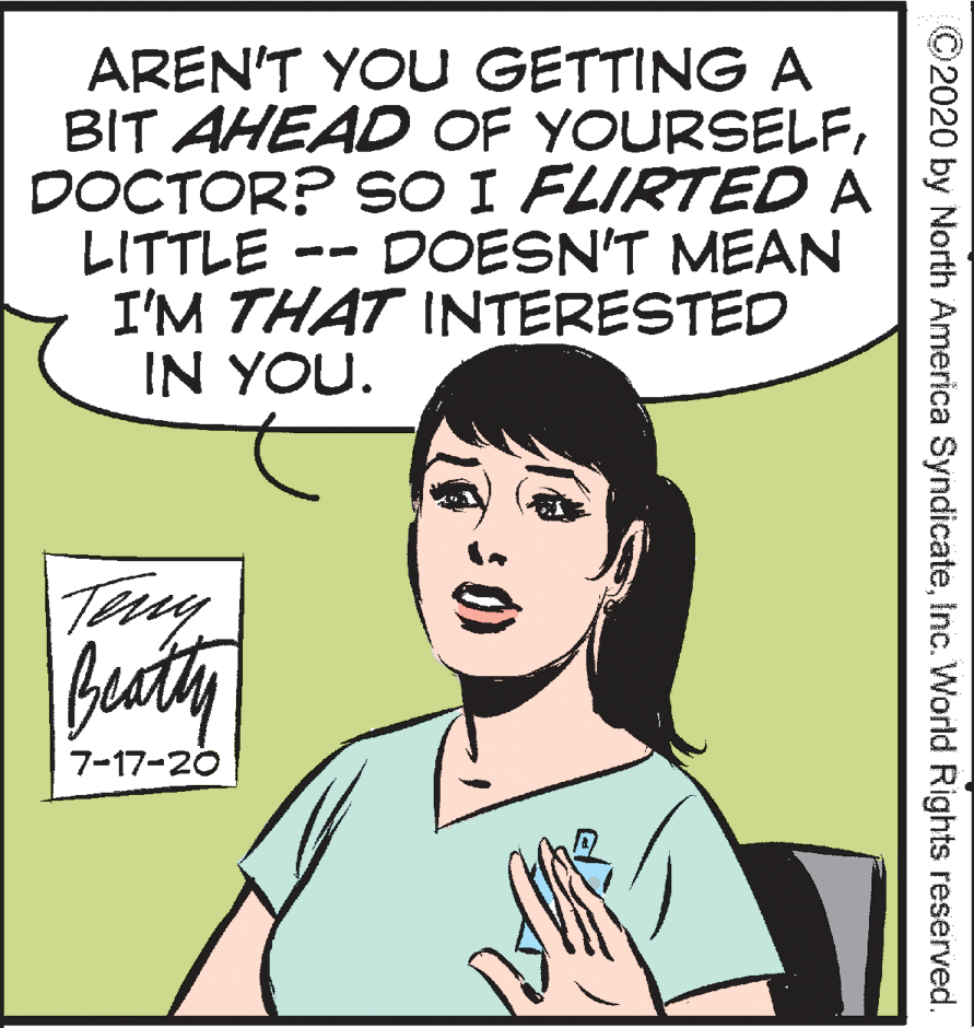 Organism OCR: AREN'T YOU GETTING A BIT AHEAD OF YOURSELFDOCTOR? SO I FLIRTED A LITTLE I'M THAT INTERESTED IN YOU. DOESN'T MEAN Beaty 7-17-20 ©2020 by North America SyndicateInc. World Rights reserved. AREN'T YOU GETTING A BIT AHEAD OF YOURSELFDOCTOR? SO I FLIRTED A LITTLE I'M THAT INTERESTED IN YOU. DOESN'T MEAN Beaty 7-17-20 ©2020 by North America SyndicateInc. World Rights reserved.