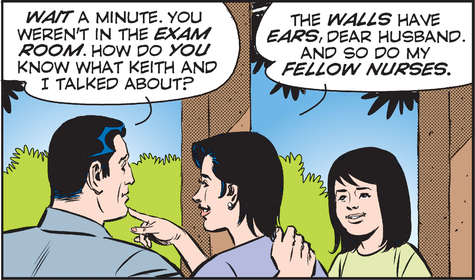 Jaw OCR: WAIT A MINUTE. YOU WEREN'T IN THE EXAM ROOM. HOW DO YOU KNOW WHAT KEITH AND I TALKED ABOUT? THE WALLS HAVE EARSDEAR HUSBAND. AND SO DO MY FELLOW NURSES. WAIT A MINUTE. YOU WEREN'T IN THE EXAM ROOM. HOW DO YOU KNOW WHAT KEITH AND I TALKED ABOUT? THE WALLS HAVE EARSDEAR HUSBAND. AND SO DO MY FELLOW NURSES.