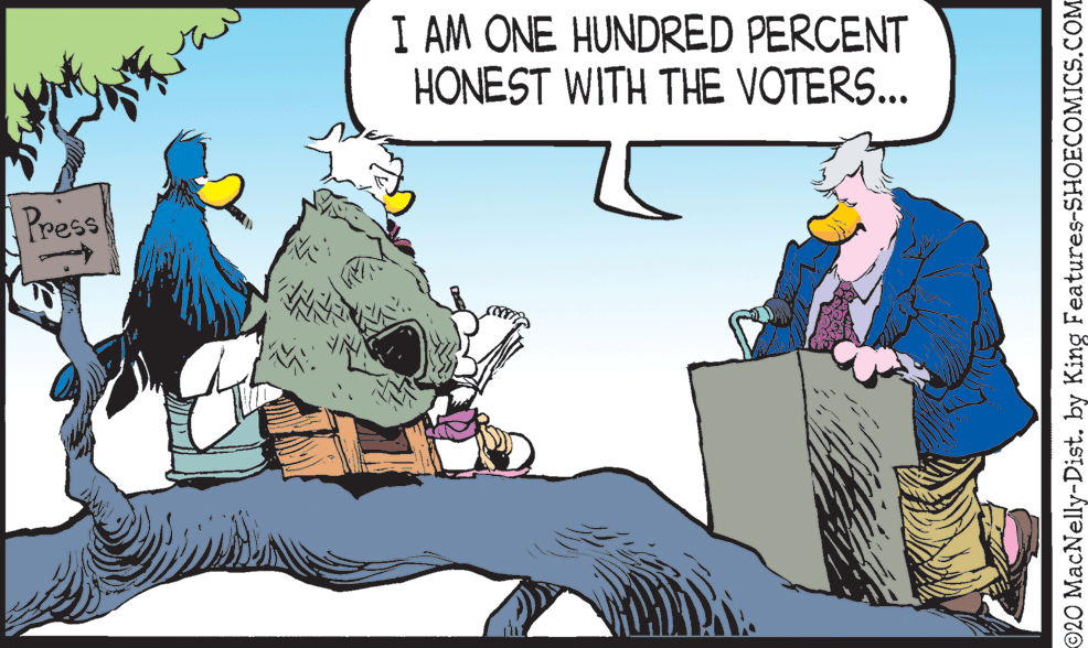 Bird OCR: I AM ONE HUNDRED PERCENT HONEST WITH THE VOTERS... [ress ©20 MacNelly-Dist. by King Features-SHOECOMICS.COM I AM ONE HUNDRED PERCENT HONEST WITH THE VOTERS... [ress ©20 MacNelly-Dist. by King Features-SHOECOMICS.COM