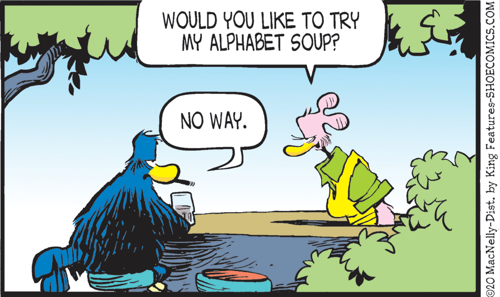 Drawing OCR: WOULD YOU LIKE TO TRY MY ALPHABET SOUP? NO WAY. 20 MacNelly-Dist. by King Features-SHOECOMICS.COM WOULD YOU LIKE TO TRY MY ALPHABET SOUP? NO WAY. 20 MacNelly-Dist. by King Features-SHOECOMICS.COM