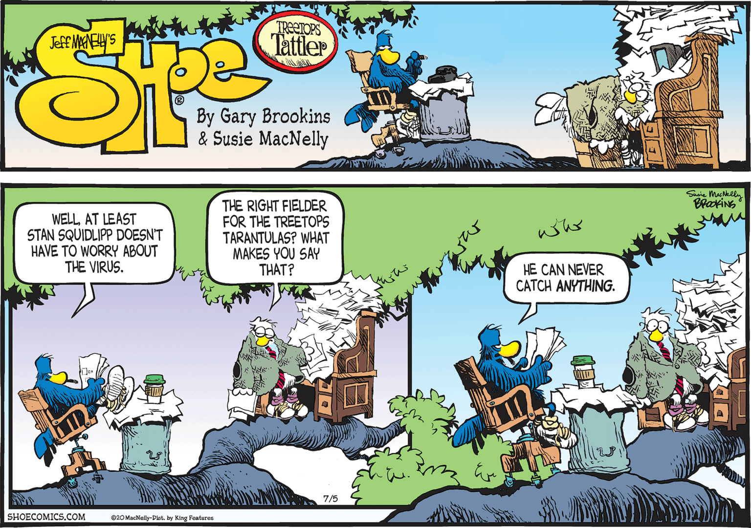 Rectangle OCR: Shaie MacNelly BrakiNS WELLAT LEAST STAN SQUIDLIPP DOESN'T HAVE TO WORRY ABOUT THE VIRUS. THE RIGHT FIELDER FOR THE TREETOPS TARANTULAS? WHAT MAKES YOU SAY THAT? whs HE CAN NEVER CATCH ANYTHING. 7/5 SHOECOMICS.COM 020 MacNelly-Dist. by King Features Shaie MacNelly BrakiNS WELLAT LEAST STAN SQUIDLIPP DOESN'T HAVE TO WORRY ABOUT THE VIRUS. THE RIGHT FIELDER FOR THE TREETOPS TARANTULAS? WHAT MAKES YOU SAY THAT? whs HE CAN NEVER CATCH ANYTHING. 7/5 SHOECOMICS.COM 020 MacNelly-Dist. by King Features
