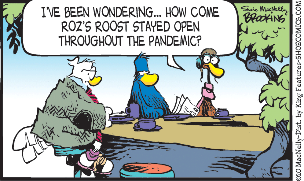 Comics OCR: Susie Macelly BrackiNG I'VE BEEN WONDERING.. HOW COME ROZ'S ROOST STAYED OPEN THROUGHOUT THE PANDEMIC? ©20 MacNelly-Dist. by King Features-SHOECOMICS.COM Susie Macelly BrackiNG I'VE BEEN WONDERING.. HOW COME ROZ'S ROOST STAYED OPEN THROUGHOUT THE PANDEMIC? ©20 MacNelly-Dist. by King Features-SHOECOMICS.COM