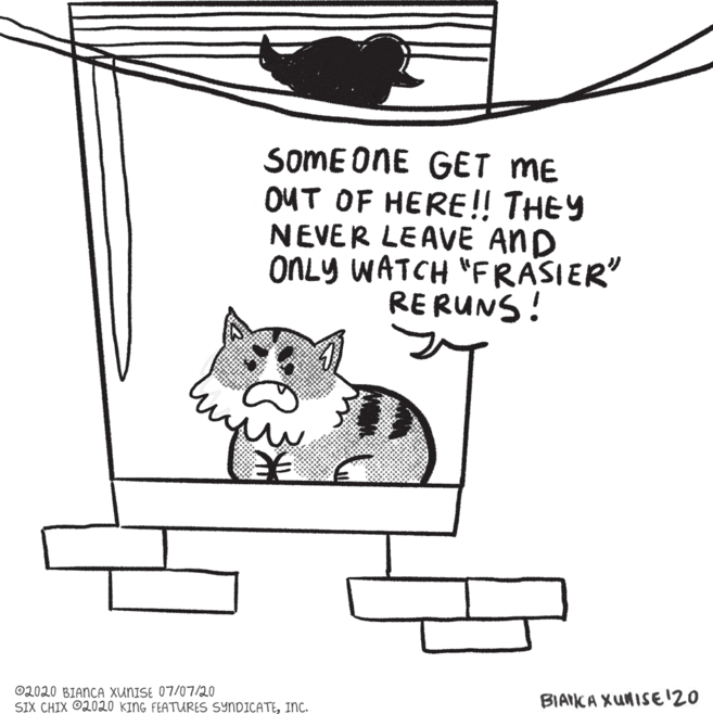 Small to medium-sized cats OCR: SOME ONE GET ME OUT OF HERE!! THEY NEVER LEAVE AND ONLY WATCH "FRASIER" RERUNS! ©2020 BIANCA XUNISE 07/07/20 SIX CHIX O2020 KING FEATURES SYNDICATEInc. BIAIKA XUNISE 20 SOME ONE GET ME OUT OF HERE!! THEY NEVER LEAVE AND ONLY WATCH "FRASIER" RERUNS! ©2020 BIANCA XUNISE 07/07/20 SIX CHIX O2020 KING FEATURES SYNDICATEInc. BIAIKA XUNISE 20