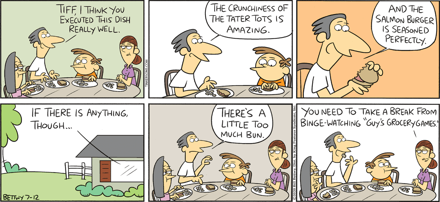 Animated cartoon OCR: TAKE T FROM: RKERSONS TIFFI THINK YOU EXECUTED THIS DISH REALLY WELL. THE CRUNCHINESS OF THE TATER TOTS IS AMAZING. AND THE SALMON BURGER IS SEASONED PERFECTLY. By BILL BETWY IF THERE IS ANYTHINGTHOUGH.. THERE'S A LITTLE Too MUCH BUN. YOU NEED TO TAKE A BREAK FROM BINGE-WATCHING Guy's GROCERYGAMES BETTWY 7-12 TAKE T FROM: RKERSONS TIFFI THINK YOU EXECUTED THIS DISH REALLY WELL. THE CRUNCHINESS OF THE TATER TOTS IS AMAZING. AND THE SALMON BURGER IS SEASONED PERFECTLY. By BILL BETWY IF THERE IS ANYTHINGTHOUGH.. THERE'S A LITTLE Too MUCH BUN. YOU NEED TO TAKE A BREAK FROM BINGE-WATCHING Guy's GROCERYGAMES BETTWY 7-12