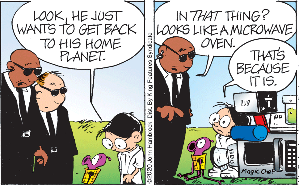 Comic book OCR: LOOKHE JUST WANTS TO GET BACK TO HIS HOME PLANET. IN THAT THING? LOOKS LIKE A MICROWAVE OVEN. THATS BECAUSE IT IS. Magic Chef O2020 John Hambrock Dist. By King Features Syndicate LOOKHE JUST WANTS TO GET BACK TO HIS HOME PLANET. IN THAT THING? LOOKS LIKE A MICROWAVE OVEN. THATS BECAUSE IT IS. Magic Chef O2020 John Hambrock Dist. By King Features Syndicate