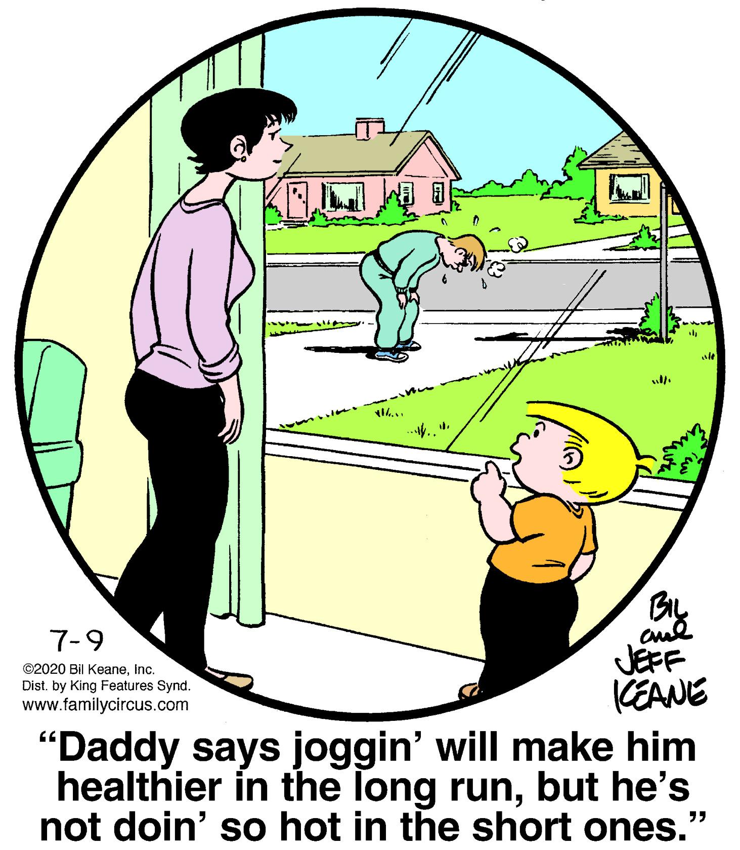 Plant OCR: 7-9 ©2020 Bil KeaneInc. Dist. by King Features Synd. www.familycircus.com JEFF KEANE "Daddy says joggin' will make him healthier in the long runbut he's not doin' so hot in the short ones." 7-9 ©2020 Bil KeaneInc. Dist. by King Features Synd. www.familycircus.com JEFF KEANE "Daddy says joggin' will make him healthier in the long runbut he's not doin' so hot in the short ones."