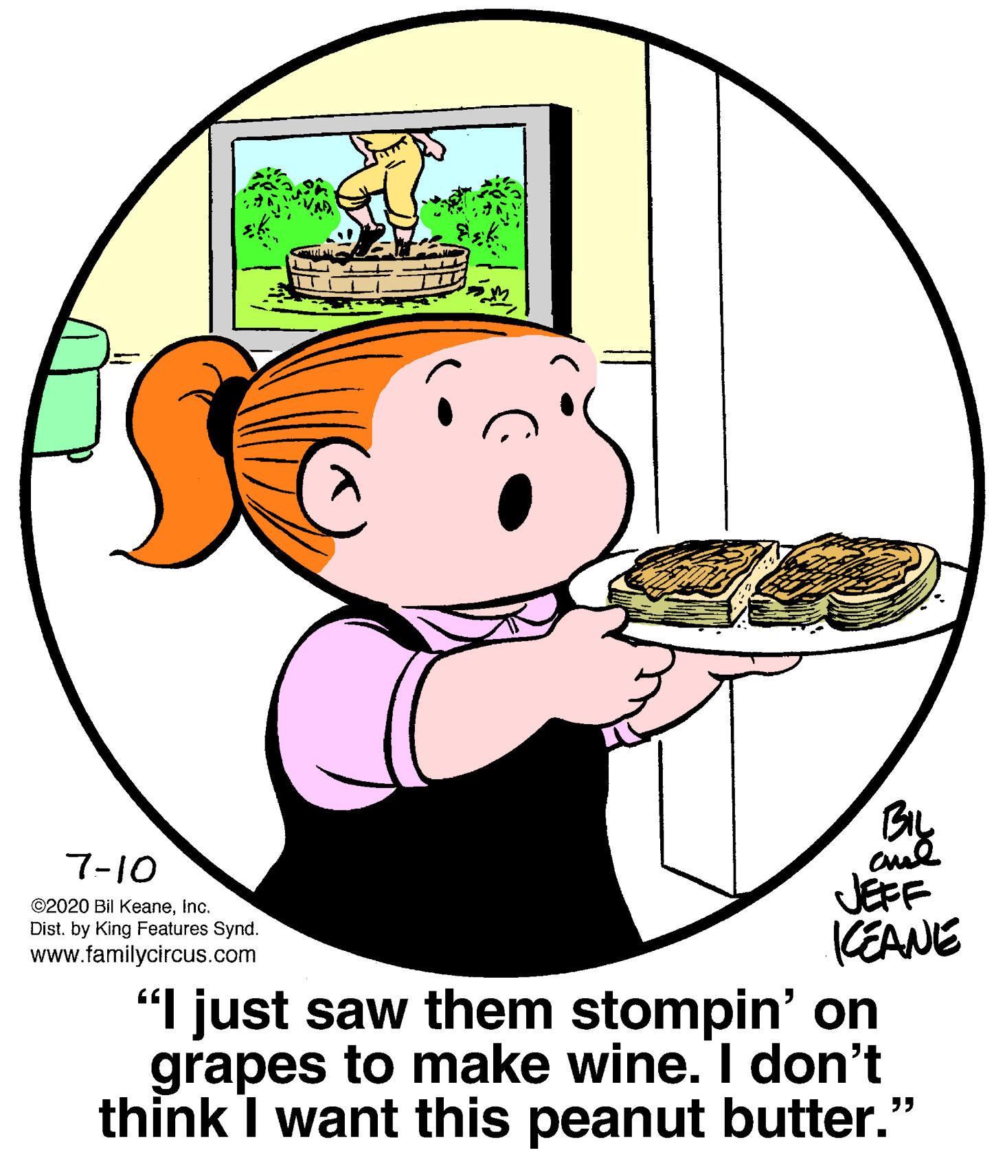 Dishware OCR: BIL cul JEFF KEANE 7-10 ©2020 Bil KeaneInc. Dist. by King Features Synd. www.familycircus.com "I just saw them stompin' on grapes to make wine. I don't think I want this peanut butter." BIL cul JEFF KEANE 7-10 ©2020 Bil KeaneInc. Dist. by King Features Synd. www.familycircus.com "I just saw them stompin' on grapes to make wine. I don't think I want this peanut butter."