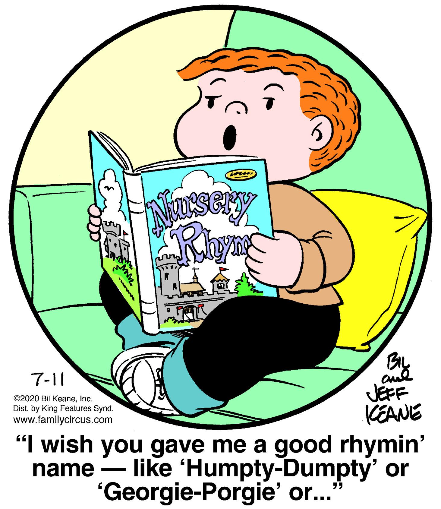 Conversation OCR: BIL 7-11 ©2020 Bil Keaneinc. Dist. by King Features Synd. www.familycircus.com JEFF KEANE "I wish you gave me a good rhymin' name – like 'Humpty-Dumpty' or "Georgie-Porgie' or. BIL 7-11 ©2020 Bil Keaneinc. Dist. by King Features Synd. www.familycircus.com JEFF KEANE "I wish you gave me a good rhymin' name – like 'Humpty-Dumpty' or "Georgie-Porgie' or.