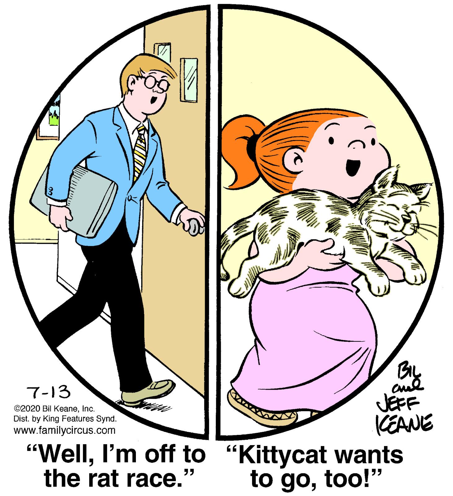 Human body OCR: BIL 7-13 JEFF KEANE "WellI'm off to "Kittycat wants to gotoo!" ©2020 Bil KeaneInc. Dist. by King Features Synd. www.familycircus.com the rat race." BIL 7-13 JEFF KEANE "WellI'm off to "Kittycat wants to gotoo!" ©2020 Bil KeaneInc. Dist. by King Features Synd. www.familycircus.com the rat race."