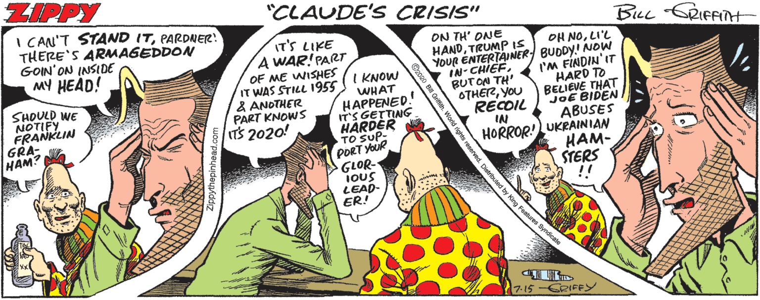 Pleased OCR: ZIPPY "CLAUDE'S CRISIS" I CAN'T STAND ITPARDNER! THERE'S ARMAGEDDON GOIN'ON INSIDE MY HEAD! BuL CRIFFINt IT'S LIKE A WAR! PARTr OF ME WISHES IT WAS STILL I955 & ANOTHER PART KNOWS IT'S 2020! ON TH' ONE HANDTRUMP IS OH NOLI'L YOUR ÉNTERTAINER BUDDY.! NOW I'M FINDIN'IT HARD TO BELIEVE THAT JOE BIDEN ABUSES I KNOW WHAT HAPPENED. IT'S GETTING HARDER TO SUP- PORT YOUR GLOR- IOUS LEAD- ER! SHOULD WE NOTIFY FRANKLIN GRA- HAM? IN- CHIEFBUTON TH' OTHERYOU RECOIL IN HORROR! UKRAINIAN HAM- STERS !! by King Features Syndicate 7-15 -CRIFEY 92020 B Griftieh. World rights reserved. Distributed ZIPPY "CLAUDE'S CRISIS" I CAN'T STAND ITPARDNER! THERE'S ARMAGEDDON GOIN'ON INSIDE MY HEAD! BuL CRIFFINt IT'S LIKE A WAR! PARTr OF ME WISHES IT WAS STILL I955 & ANOTHER PART KNOWS IT'S 2020! ON TH' ONE HANDTRUMP IS OH NOLI'L YOUR ÉNTERTAINER BUDDY.! NOW I'M FINDIN'IT HARD TO BELIEVE THAT JOE BIDEN ABUSES I KNOW WHAT HAPPENED. IT'S GETTING HARDER TO SUP- PORT YOUR GLOR- IOUS LEAD- ER! SHOULD WE NOTIFY FRANKLIN GRA- HAM? IN- CHIEFBUTON TH' OTHERYOU RECOIL IN HORROR! UKRAINIAN HAM- STERS !! by King Features Syndicate 7-15 -CRIFEY 92020 B Griftieh. World rights reserved. Distributed