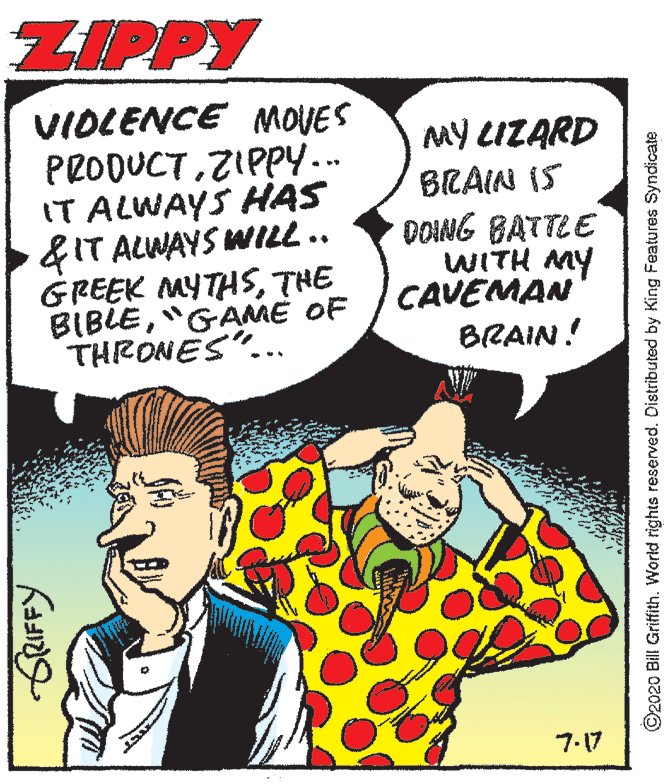 Organism OCR: ZIPPY VIOLENCE MOVES PRODUCTZIPPY... IT ALWAYS HAS &IT ALWAYS WILL .. GREEK MYTHSTHE BIBLE"GAME OF THRONES"... MY LIZARD BRAIN IS DOING BATTEE WITH MY CAVEMAN BRAIN! 7.17 ©2020 Bill Griffith. World rights reserved. Distributed by King Features Syndicate ZIPPY VIOLENCE MOVES PRODUCTZIPPY... IT ALWAYS HAS &IT ALWAYS WILL .. GREEK MYTHSTHE BIBLE"GAME OF THRONES"... MY LIZARD BRAIN IS DOING BATTEE WITH MY CAVEMAN BRAIN! 7.17 ©2020 Bill Griffith. World rights reserved. Distributed by King Features Syndicate