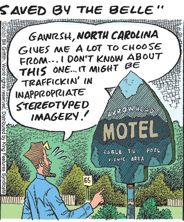Publication OCR: SAVED BY THE BELLE" GAWRSHNORTH CAROLINA GIVES ME A LOT TO CHOOSE FROM...I DON'T KNOW ABOUT THIS ONE.. IT MIGHT BE TRAFFICKIN' IN INAPPROPRIATE STEREOTYPED IMAGERY. ARROWHEAD. ??TEL CABLE TV POOL PICNIC AREA 65 ? ©2020 Bill Griffith. World rights reserved. Distributed by King Features Syndicate SAVED BY THE BELLE" GAWRSHNORTH CAROLINA GIVES ME A LOT TO CHOOSE FROM...I DON'T KNOW ABOUT THIS ONE.. IT MIGHT BE TRAFFICKIN' IN INAPPROPRIATE STEREOTYPED IMAGERY. ARROWHEAD. ??TEL CABLE TV POOL PICNIC AREA 65 ? ©2020 Bill Griffith. World rights reserved. Distributed by King Features Syndicate
