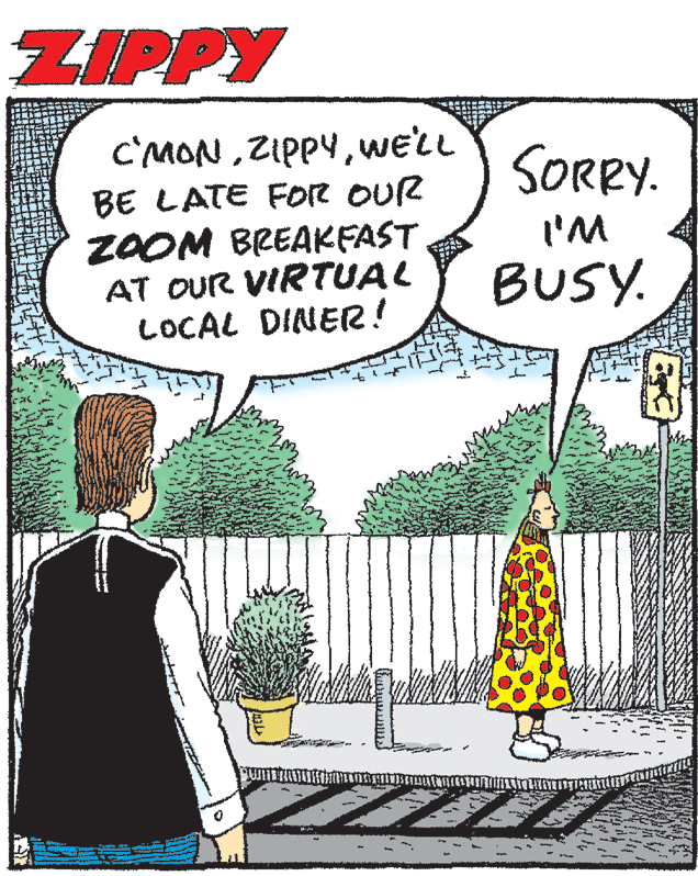 Publication OCR: ZIPPY C'MONwe'LL BE LATE FOR OUR ZOOM BREAKFAST AT OUR VIRTUAL LOCAL DINER! SORRY. I'M BUSY. ZIPPY C'MONwe'LL BE LATE FOR OUR ZOOM BREAKFAST AT OUR VIRTUAL LOCAL DINER! SORRY. I'M BUSY.