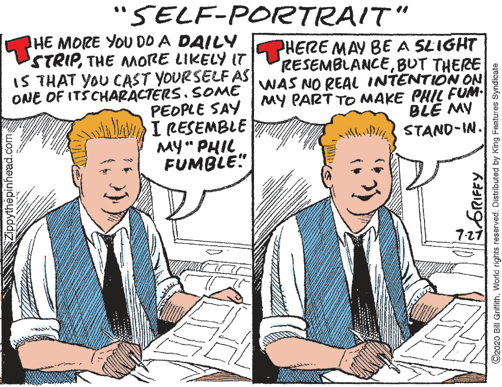 Line OCR: "SELF-PORTRAIT" HE MORE YOU DD A DAILY STRIPTHE AMORE LIKELY IT IS THAT YOU CAST YOURSELF AS ONE OF ITSCHARACTERS. SOME WAS NO REAL INTENTION ON PHERE MAY BE A SLIGHT RESEMBLANCEBUT THERE MY PART TOo MAKE PHIL FUM BLE MY PEOPLE SAY I CESEMBLE MY" PHIL FUMBLE" STAND-IN. 7-27 Zippythépinhead.com ©2020 Bill Griffith. World rights reservedDistributed by King Features Syndicate "SELF-PORTRAIT" HE MORE YOU DD A DAILY STRIPTHE AMORE LIKELY IT IS THAT YOU CAST YOURSELF AS ONE OF ITSCHARACTERS. SOME WAS NO REAL INTENTION ON PHERE MAY BE A SLIGHT RESEMBLANCEBUT THERE MY PART TOo MAKE PHIL FUM BLE MY PEOPLE SAY I CESEMBLE MY" PHIL FUMBLE" STAND-IN. 7-27 Zippythépinhead.com ©2020 Bill Griffith. World rights reservedDistributed by King Features Syndicate
