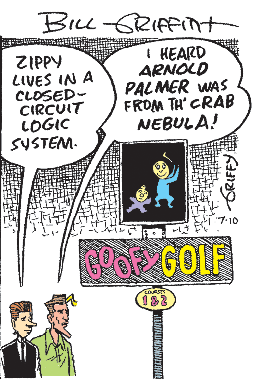Cartoon OCR: Bice -GRIfFint ZIPPY LIVES IN A CLOSED- CIRCUIT COGIC SUSTEM. I HEARD ARNOLD PALMER WAS FROM TH' CRAB NEBULA! 7-10 GOOF GOLF COURSES 182 GRIFFY Bice -GRIfFint ZIPPY LIVES IN A CLOSED- CIRCUIT COGIC SUSTEM. I HEARD ARNOLD PALMER WAS FROM TH' CRAB NEBULA! 7-10 GOOF GOLF COURSES 182 GRIFFY