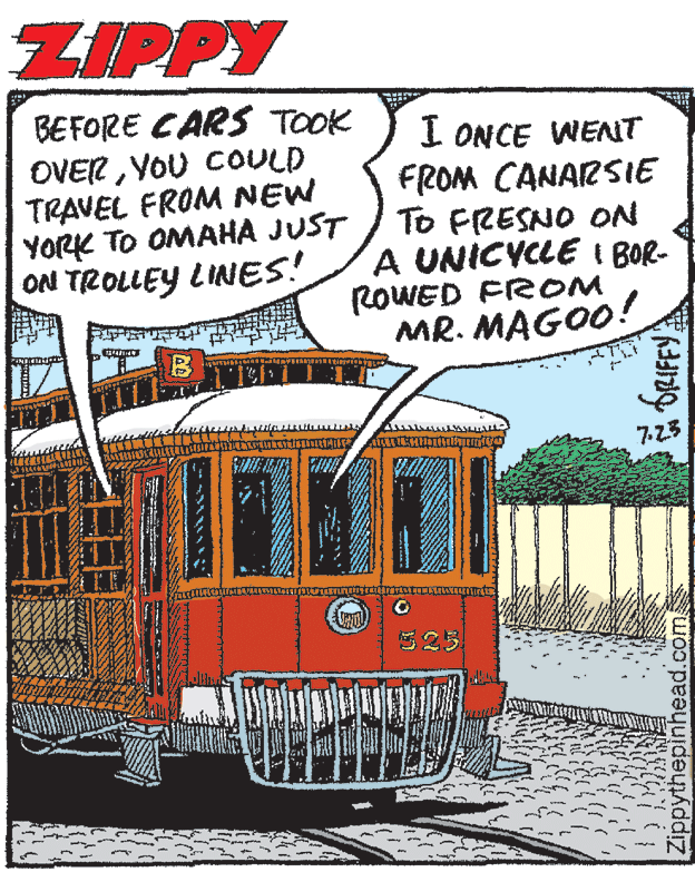 Rectangle OCR: ZIPPY BEFORE CARS TOOK OVERYOU COULD TRAVEL FROM NEW YORK TO OMAHA JUST ON TROLLEY LINES! I ONCE WENT FROM CANARSIE To FRESNO ON A UNICYCLE I BOR- ROWED FROM MR. MAGO0! 7.23 323 Zippythepinhead.com ZIPPY BEFORE CARS TOOK OVERYOU COULD TRAVEL FROM NEW YORK TO OMAHA JUST ON TROLLEY LINES! I ONCE WENT FROM CANARSIE To FRESNO ON A UNICYCLE I BOR- ROWED FROM MR. MAGO0! 7.23 323 Zippythepinhead.com