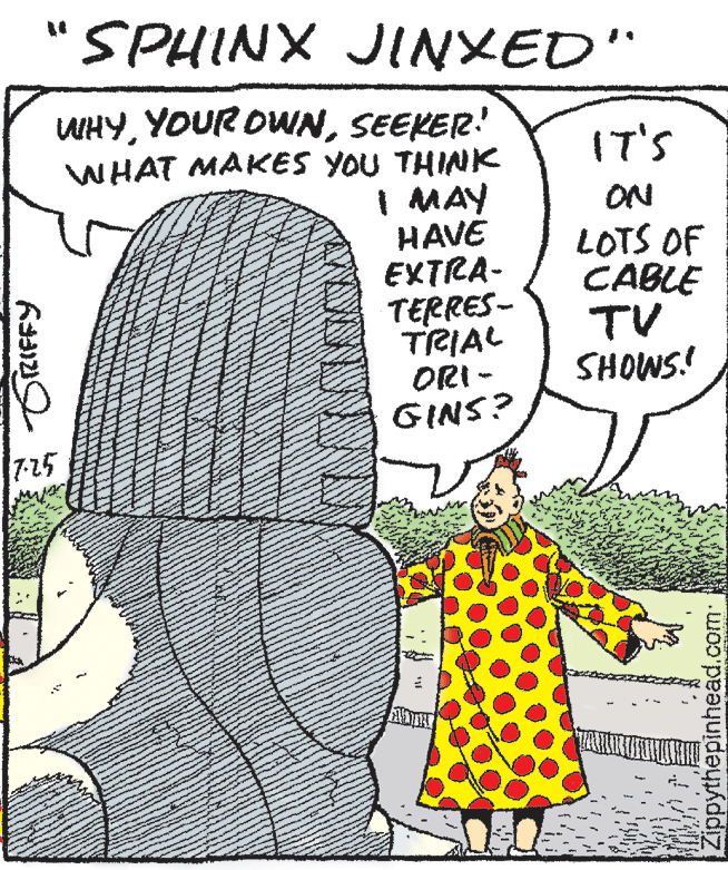 Happy OCR: "SPHINX JINXED" WHYSEEKER! WHAT MAKES YOU THINK I MAY HAVE EXTRA- TERRES- TRIAL ORI - GINS? IT'S ON LOTS OF CABLE TV SHOWS! 7-25 Zippythepinhead.com "SPHINX JINXED" WHYYOUR OWNSEEKER! WHAT MAKES YOU THINK I MAY HAVE EXTRA- TERRES- TRIAL ORI - GINS? IT'S ON LOTS OF CABLE TV SHOWS! 7-25 Zippythepinhead.com