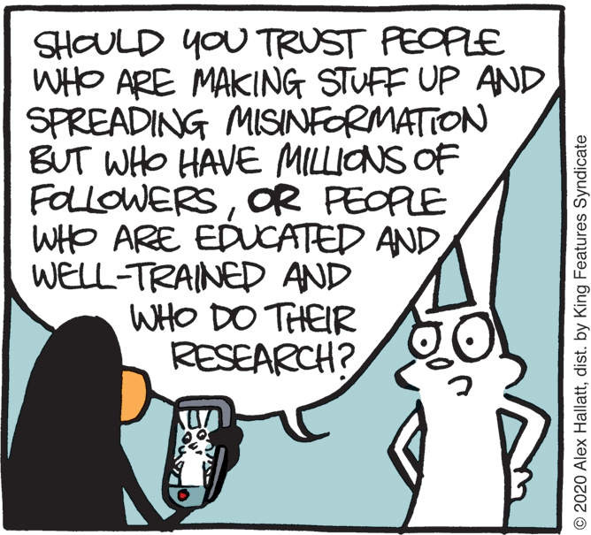 Illustration OCR: SHOULD YOU TRUST PEOPLE WHO ARE MAKING STUFF UP AND SPREADING MISINFORMATION BUT WHO HAVE MILLIONS OF FOLLOWERSOR PEOPLE WHO ARE EDUCATED AND WELL-TRAINED AND WHO DO THEIR RESEARCH? © 2020 Alex Hallattdist. by King Features Syndicate SHOULD YOU TRUST PEOPLE WHO ARE MAKING STUFF UP AND SPREADING MISINFORMATION BUT WHO HAVE MILLIONS OF FOLLOWERSOR PEOPLE WHO ARE EDUCATED AND WELL-TRAINED AND WHO DO THEIR RESEARCH? © 2020 Alex Hallattdist. by King Features Syndicate