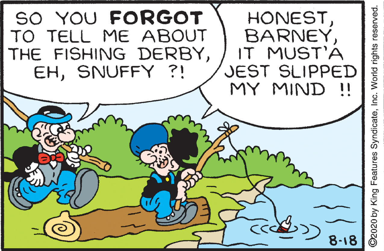 Conversation OCR: SO YOU FORGOT TO TELL ME ABOUT THE FISHING DERBYSNUFFY ?! HONESTIT MUST'A JEST SLIPPED MY MIND !! 8-18 C2020 by King Features SyndicateInc. World rights reserved. SO YOU FORGOT TO TELL ME ABOUT THE FISHING DERBYSNUFFY ?! HONESTIT MUST'A JEST SLIPPED MY MIND !! 8-18 C2020 by King Features SyndicateInc. World rights reserved.